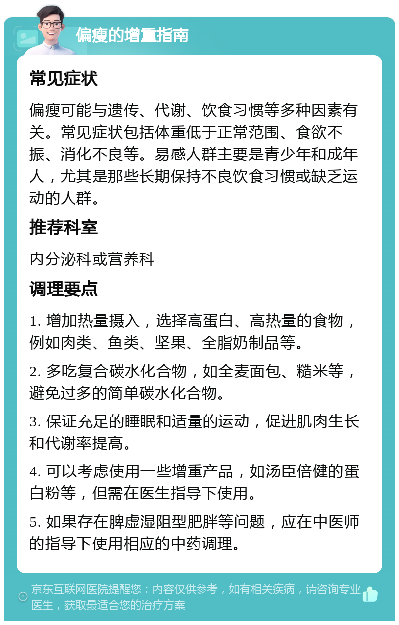 偏瘦的增重指南 常见症状 偏瘦可能与遗传、代谢、饮食习惯等多种因素有关。常见症状包括体重低于正常范围、食欲不振、消化不良等。易感人群主要是青少年和成年人，尤其是那些长期保持不良饮食习惯或缺乏运动的人群。 推荐科室 内分泌科或营养科 调理要点 1. 增加热量摄入，选择高蛋白、高热量的食物，例如肉类、鱼类、坚果、全脂奶制品等。 2. 多吃复合碳水化合物，如全麦面包、糙米等，避免过多的简单碳水化合物。 3. 保证充足的睡眠和适量的运动，促进肌肉生长和代谢率提高。 4. 可以考虑使用一些增重产品，如汤臣倍健的蛋白粉等，但需在医生指导下使用。 5. 如果存在脾虚湿阻型肥胖等问题，应在中医师的指导下使用相应的中药调理。