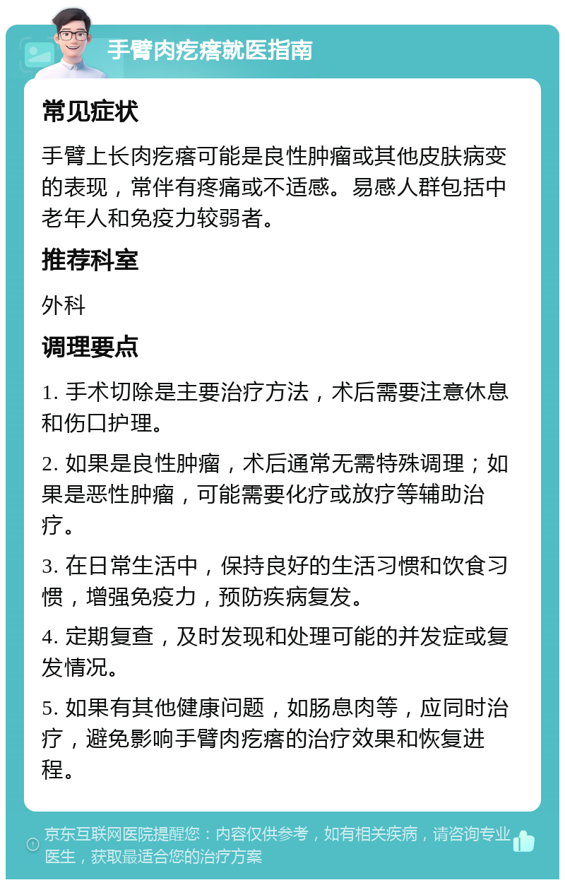 手臂肉疙瘩就医指南 常见症状 手臂上长肉疙瘩可能是良性肿瘤或其他皮肤病变的表现，常伴有疼痛或不适感。易感人群包括中老年人和免疫力较弱者。 推荐科室 外科 调理要点 1. 手术切除是主要治疗方法，术后需要注意休息和伤口护理。 2. 如果是良性肿瘤，术后通常无需特殊调理；如果是恶性肿瘤，可能需要化疗或放疗等辅助治疗。 3. 在日常生活中，保持良好的生活习惯和饮食习惯，增强免疫力，预防疾病复发。 4. 定期复查，及时发现和处理可能的并发症或复发情况。 5. 如果有其他健康问题，如肠息肉等，应同时治疗，避免影响手臂肉疙瘩的治疗效果和恢复进程。