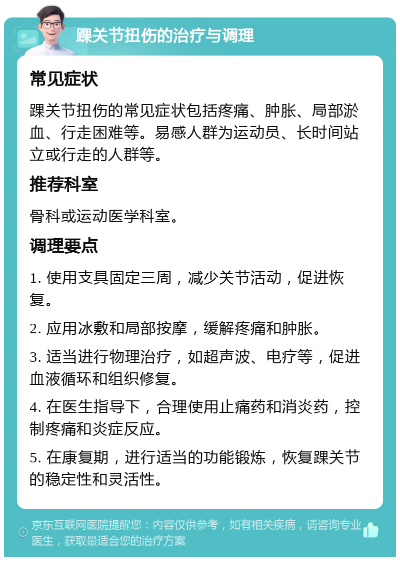 踝关节扭伤的治疗与调理 常见症状 踝关节扭伤的常见症状包括疼痛、肿胀、局部淤血、行走困难等。易感人群为运动员、长时间站立或行走的人群等。 推荐科室 骨科或运动医学科室。 调理要点 1. 使用支具固定三周，减少关节活动，促进恢复。 2. 应用冰敷和局部按摩，缓解疼痛和肿胀。 3. 适当进行物理治疗，如超声波、电疗等，促进血液循环和组织修复。 4. 在医生指导下，合理使用止痛药和消炎药，控制疼痛和炎症反应。 5. 在康复期，进行适当的功能锻炼，恢复踝关节的稳定性和灵活性。