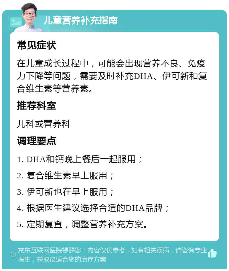 儿童营养补充指南 常见症状 在儿童成长过程中，可能会出现营养不良、免疫力下降等问题，需要及时补充DHA、伊可新和复合维生素等营养素。 推荐科室 儿科或营养科 调理要点 1. DHA和钙晚上餐后一起服用； 2. 复合维生素早上服用； 3. 伊可新也在早上服用； 4. 根据医生建议选择合适的DHA品牌； 5. 定期复查，调整营养补充方案。