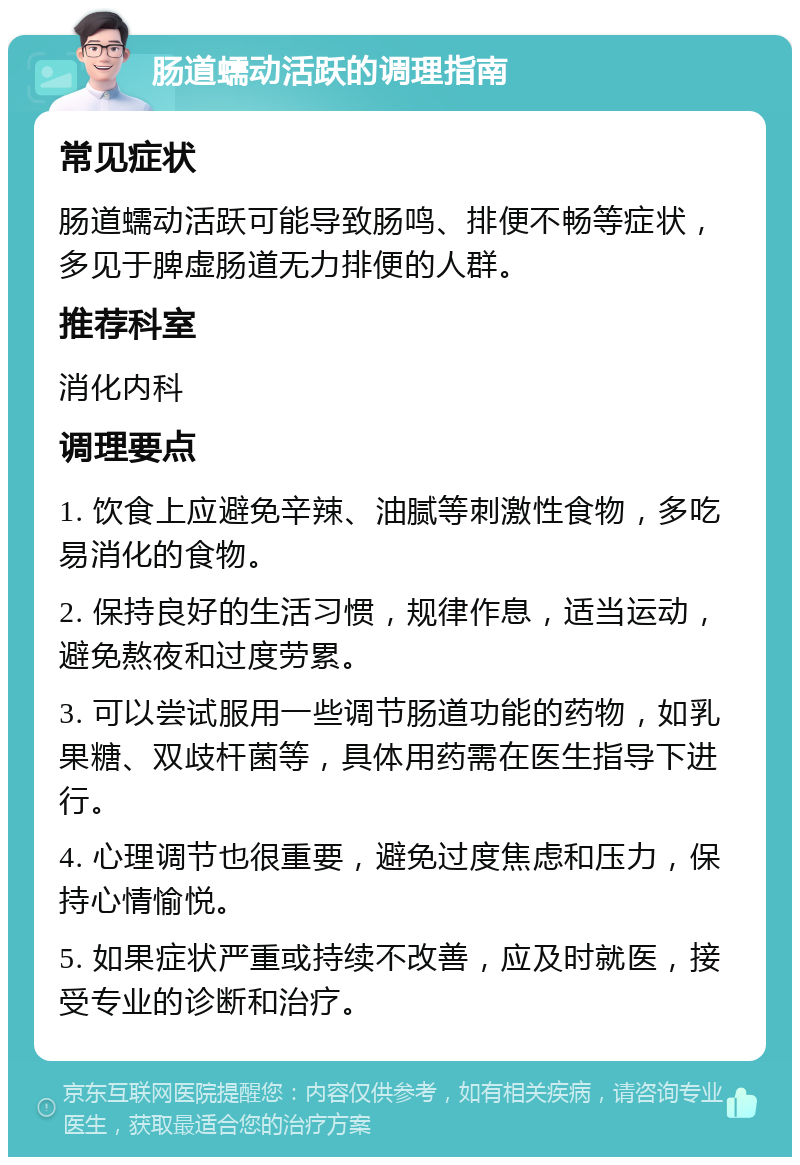 肠道蠕动活跃的调理指南 常见症状 肠道蠕动活跃可能导致肠鸣、排便不畅等症状，多见于脾虚肠道无力排便的人群。 推荐科室 消化内科 调理要点 1. 饮食上应避免辛辣、油腻等刺激性食物，多吃易消化的食物。 2. 保持良好的生活习惯，规律作息，适当运动，避免熬夜和过度劳累。 3. 可以尝试服用一些调节肠道功能的药物，如乳果糖、双歧杆菌等，具体用药需在医生指导下进行。 4. 心理调节也很重要，避免过度焦虑和压力，保持心情愉悦。 5. 如果症状严重或持续不改善，应及时就医，接受专业的诊断和治疗。