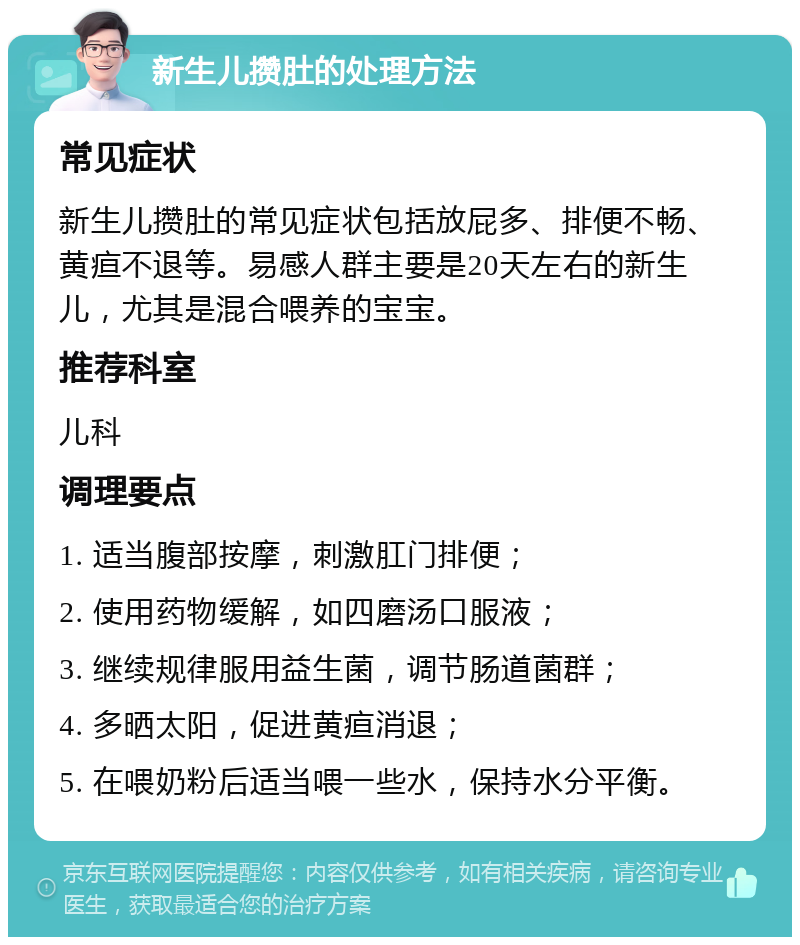 新生儿攒肚的处理方法 常见症状 新生儿攒肚的常见症状包括放屁多、排便不畅、黄疸不退等。易感人群主要是20天左右的新生儿，尤其是混合喂养的宝宝。 推荐科室 儿科 调理要点 1. 适当腹部按摩，刺激肛门排便； 2. 使用药物缓解，如四磨汤口服液； 3. 继续规律服用益生菌，调节肠道菌群； 4. 多晒太阳，促进黄疸消退； 5. 在喂奶粉后适当喂一些水，保持水分平衡。