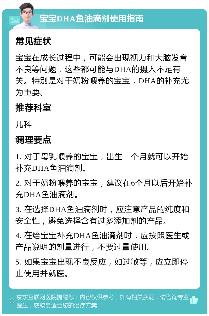 宝宝DHA鱼油滴剂使用指南 常见症状 宝宝在成长过程中，可能会出现视力和大脑发育不良等问题，这些都可能与DHA的摄入不足有关。特别是对于奶粉喂养的宝宝，DHA的补充尤为重要。 推荐科室 儿科 调理要点 1. 对于母乳喂养的宝宝，出生一个月就可以开始补充DHA鱼油滴剂。 2. 对于奶粉喂养的宝宝，建议在6个月以后开始补充DHA鱼油滴剂。 3. 在选择DHA鱼油滴剂时，应注意产品的纯度和安全性，避免选择含有过多添加剂的产品。 4. 在给宝宝补充DHA鱼油滴剂时，应按照医生或产品说明的剂量进行，不要过量使用。 5. 如果宝宝出现不良反应，如过敏等，应立即停止使用并就医。