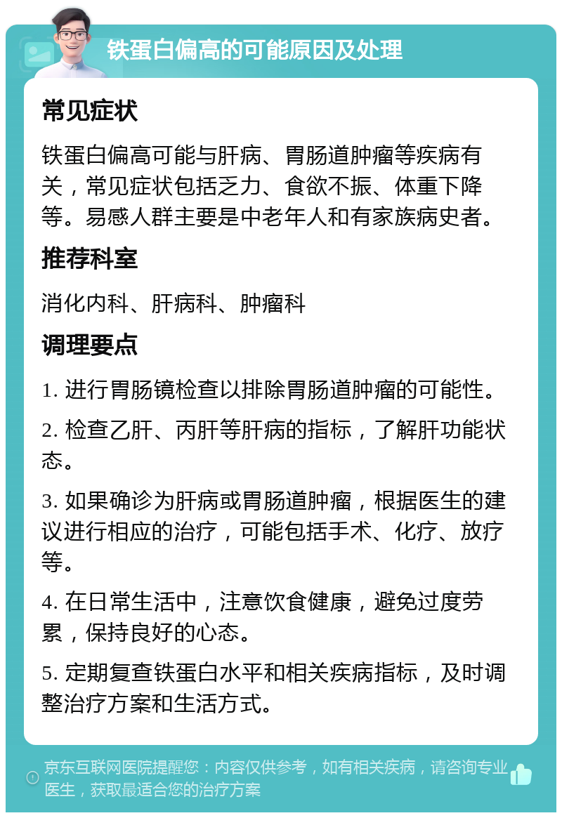 铁蛋白偏高的可能原因及处理 常见症状 铁蛋白偏高可能与肝病、胃肠道肿瘤等疾病有关，常见症状包括乏力、食欲不振、体重下降等。易感人群主要是中老年人和有家族病史者。 推荐科室 消化内科、肝病科、肿瘤科 调理要点 1. 进行胃肠镜检查以排除胃肠道肿瘤的可能性。 2. 检查乙肝、丙肝等肝病的指标，了解肝功能状态。 3. 如果确诊为肝病或胃肠道肿瘤，根据医生的建议进行相应的治疗，可能包括手术、化疗、放疗等。 4. 在日常生活中，注意饮食健康，避免过度劳累，保持良好的心态。 5. 定期复查铁蛋白水平和相关疾病指标，及时调整治疗方案和生活方式。