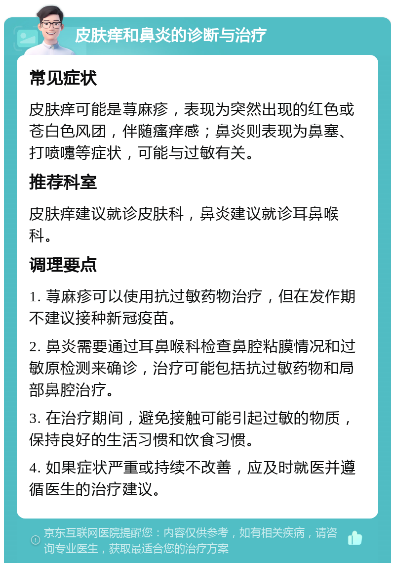 皮肤痒和鼻炎的诊断与治疗 常见症状 皮肤痒可能是荨麻疹，表现为突然出现的红色或苍白色风团，伴随瘙痒感；鼻炎则表现为鼻塞、打喷嚏等症状，可能与过敏有关。 推荐科室 皮肤痒建议就诊皮肤科，鼻炎建议就诊耳鼻喉科。 调理要点 1. 荨麻疹可以使用抗过敏药物治疗，但在发作期不建议接种新冠疫苗。 2. 鼻炎需要通过耳鼻喉科检查鼻腔粘膜情况和过敏原检测来确诊，治疗可能包括抗过敏药物和局部鼻腔治疗。 3. 在治疗期间，避免接触可能引起过敏的物质，保持良好的生活习惯和饮食习惯。 4. 如果症状严重或持续不改善，应及时就医并遵循医生的治疗建议。