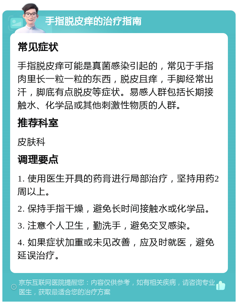 手指脱皮痒的治疗指南 常见症状 手指脱皮痒可能是真菌感染引起的，常见于手指肉里长一粒一粒的东西，脱皮且痒，手脚经常出汗，脚底有点脱皮等症状。易感人群包括长期接触水、化学品或其他刺激性物质的人群。 推荐科室 皮肤科 调理要点 1. 使用医生开具的药膏进行局部治疗，坚持用药2周以上。 2. 保持手指干燥，避免长时间接触水或化学品。 3. 注意个人卫生，勤洗手，避免交叉感染。 4. 如果症状加重或未见改善，应及时就医，避免延误治疗。