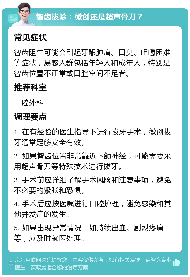 智齿拔除：微创还是超声骨刀？ 常见症状 智齿阻生可能会引起牙龈肿痛、口臭、咀嚼困难等症状，易感人群包括年轻人和成年人，特别是智齿位置不正常或口腔空间不足者。 推荐科室 口腔外科 调理要点 1. 在有经验的医生指导下进行拔牙手术，微创拔牙通常足够安全有效。 2. 如果智齿位置非常靠近下颌神经，可能需要采用超声骨刀等特殊技术进行拔牙。 3. 手术前应详细了解手术风险和注意事项，避免不必要的紧张和恐惧。 4. 手术后应按医嘱进行口腔护理，避免感染和其他并发症的发生。 5. 如果出现异常情况，如持续出血、剧烈疼痛等，应及时就医处理。