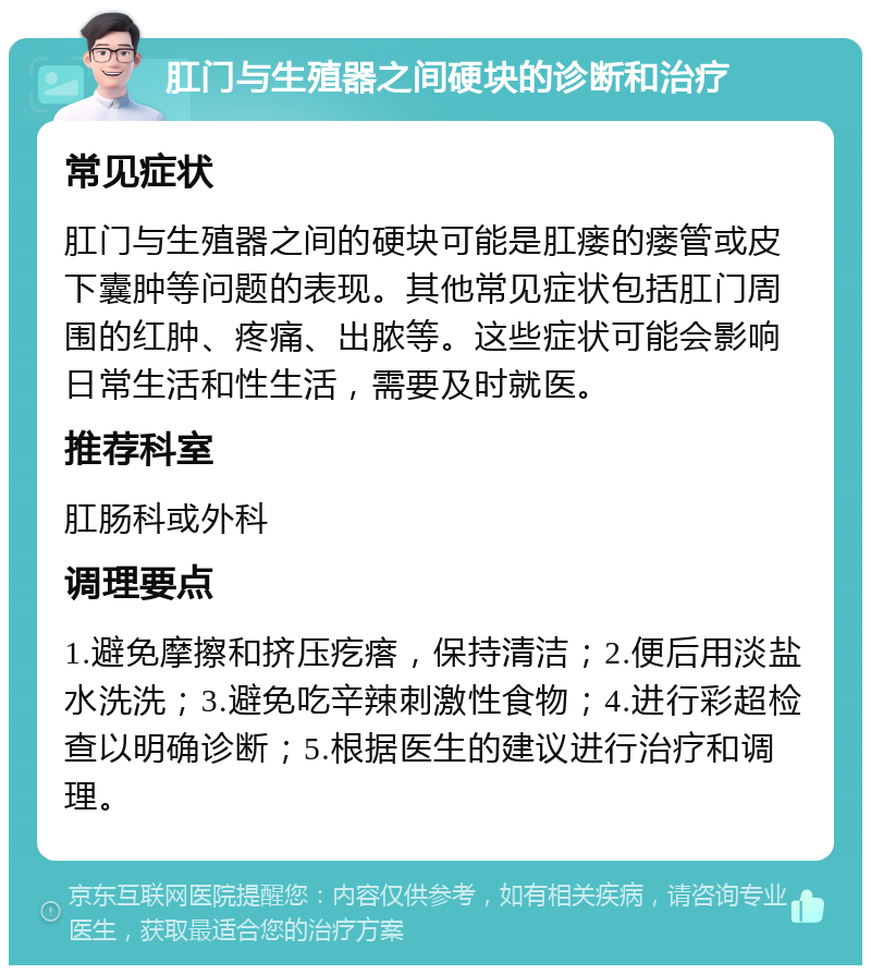 肛门与生殖器之间硬块的诊断和治疗 常见症状 肛门与生殖器之间的硬块可能是肛瘘的瘘管或皮下囊肿等问题的表现。其他常见症状包括肛门周围的红肿、疼痛、出脓等。这些症状可能会影响日常生活和性生活，需要及时就医。 推荐科室 肛肠科或外科 调理要点 1.避免摩擦和挤压疙瘩，保持清洁；2.便后用淡盐水洗洗；3.避免吃辛辣刺激性食物；4.进行彩超检查以明确诊断；5.根据医生的建议进行治疗和调理。