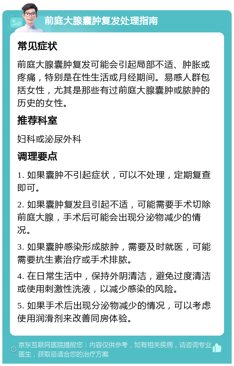 前庭大腺囊肿复发处理指南 常见症状 前庭大腺囊肿复发可能会引起局部不适、肿胀或疼痛，特别是在性生活或月经期间。易感人群包括女性，尤其是那些有过前庭大腺囊肿或脓肿的历史的女性。 推荐科室 妇科或泌尿外科 调理要点 1. 如果囊肿不引起症状，可以不处理，定期复查即可。 2. 如果囊肿复发且引起不适，可能需要手术切除前庭大腺，手术后可能会出现分泌物减少的情况。 3. 如果囊肿感染形成脓肿，需要及时就医，可能需要抗生素治疗或手术排脓。 4. 在日常生活中，保持外阴清洁，避免过度清洁或使用刺激性洗液，以减少感染的风险。 5. 如果手术后出现分泌物减少的情况，可以考虑使用润滑剂来改善同房体验。