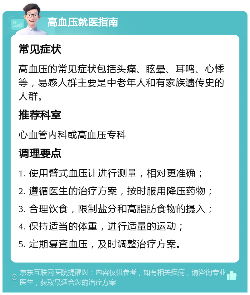 高血压就医指南 常见症状 高血压的常见症状包括头痛、眩晕、耳鸣、心悸等，易感人群主要是中老年人和有家族遗传史的人群。 推荐科室 心血管内科或高血压专科 调理要点 1. 使用臂式血压计进行测量，相对更准确； 2. 遵循医生的治疗方案，按时服用降压药物； 3. 合理饮食，限制盐分和高脂肪食物的摄入； 4. 保持适当的体重，进行适量的运动； 5. 定期复查血压，及时调整治疗方案。