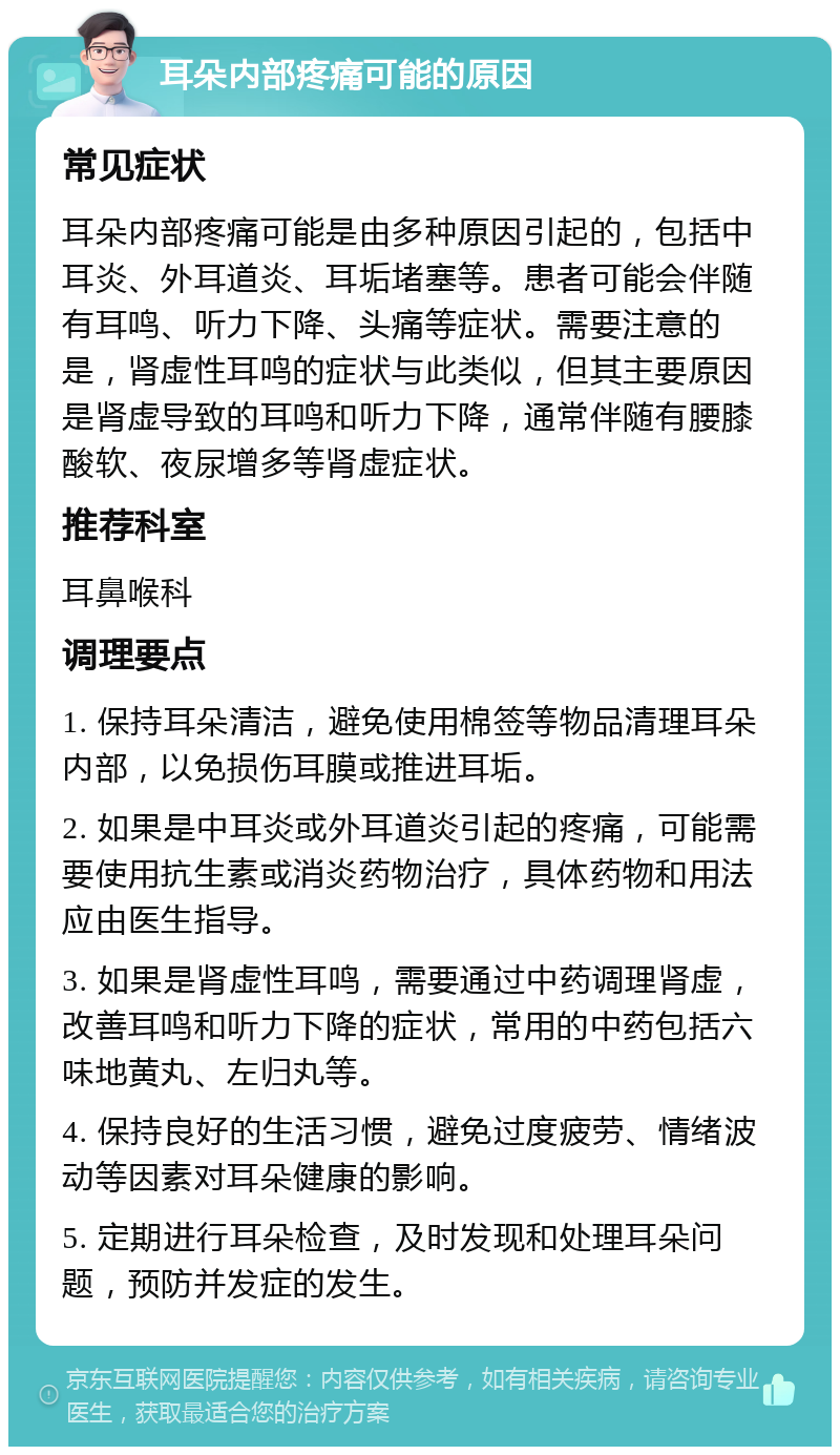 耳朵内部疼痛可能的原因 常见症状 耳朵内部疼痛可能是由多种原因引起的，包括中耳炎、外耳道炎、耳垢堵塞等。患者可能会伴随有耳鸣、听力下降、头痛等症状。需要注意的是，肾虚性耳鸣的症状与此类似，但其主要原因是肾虚导致的耳鸣和听力下降，通常伴随有腰膝酸软、夜尿增多等肾虚症状。 推荐科室 耳鼻喉科 调理要点 1. 保持耳朵清洁，避免使用棉签等物品清理耳朵内部，以免损伤耳膜或推进耳垢。 2. 如果是中耳炎或外耳道炎引起的疼痛，可能需要使用抗生素或消炎药物治疗，具体药物和用法应由医生指导。 3. 如果是肾虚性耳鸣，需要通过中药调理肾虚，改善耳鸣和听力下降的症状，常用的中药包括六味地黄丸、左归丸等。 4. 保持良好的生活习惯，避免过度疲劳、情绪波动等因素对耳朵健康的影响。 5. 定期进行耳朵检查，及时发现和处理耳朵问题，预防并发症的发生。