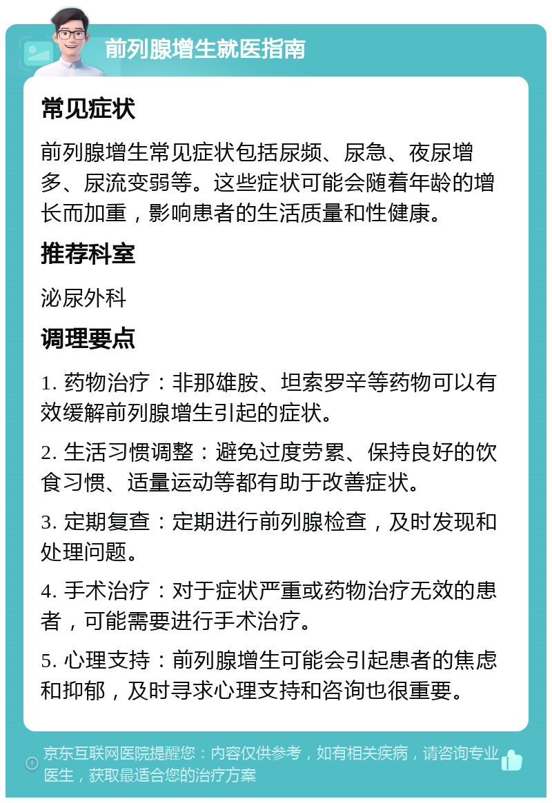 前列腺增生就医指南 常见症状 前列腺增生常见症状包括尿频、尿急、夜尿增多、尿流变弱等。这些症状可能会随着年龄的增长而加重，影响患者的生活质量和性健康。 推荐科室 泌尿外科 调理要点 1. 药物治疗：非那雄胺、坦索罗辛等药物可以有效缓解前列腺增生引起的症状。 2. 生活习惯调整：避免过度劳累、保持良好的饮食习惯、适量运动等都有助于改善症状。 3. 定期复查：定期进行前列腺检查，及时发现和处理问题。 4. 手术治疗：对于症状严重或药物治疗无效的患者，可能需要进行手术治疗。 5. 心理支持：前列腺增生可能会引起患者的焦虑和抑郁，及时寻求心理支持和咨询也很重要。