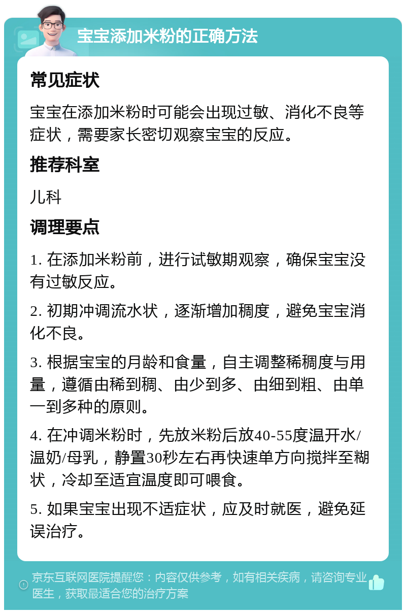 宝宝添加米粉的正确方法 常见症状 宝宝在添加米粉时可能会出现过敏、消化不良等症状，需要家长密切观察宝宝的反应。 推荐科室 儿科 调理要点 1. 在添加米粉前，进行试敏期观察，确保宝宝没有过敏反应。 2. 初期冲调流水状，逐渐增加稠度，避免宝宝消化不良。 3. 根据宝宝的月龄和食量，自主调整稀稠度与用量，遵循由稀到稠、由少到多、由细到粗、由单一到多种的原则。 4. 在冲调米粉时，先放米粉后放40-55度温开水/温奶/母乳，静置30秒左右再快速单方向搅拌至糊状，冷却至适宜温度即可喂食。 5. 如果宝宝出现不适症状，应及时就医，避免延误治疗。