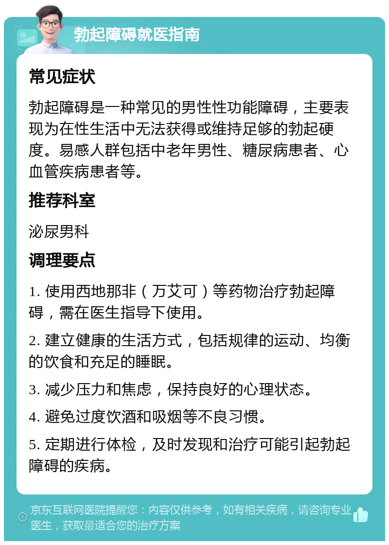 勃起障碍就医指南 常见症状 勃起障碍是一种常见的男性性功能障碍，主要表现为在性生活中无法获得或维持足够的勃起硬度。易感人群包括中老年男性、糖尿病患者、心血管疾病患者等。 推荐科室 泌尿男科 调理要点 1. 使用西地那非（万艾可）等药物治疗勃起障碍，需在医生指导下使用。 2. 建立健康的生活方式，包括规律的运动、均衡的饮食和充足的睡眠。 3. 减少压力和焦虑，保持良好的心理状态。 4. 避免过度饮酒和吸烟等不良习惯。 5. 定期进行体检，及时发现和治疗可能引起勃起障碍的疾病。