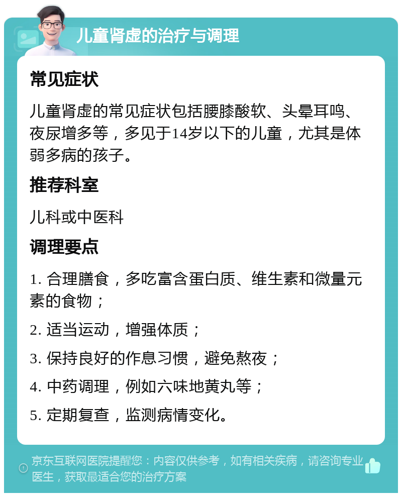 儿童肾虚的治疗与调理 常见症状 儿童肾虚的常见症状包括腰膝酸软、头晕耳鸣、夜尿增多等，多见于14岁以下的儿童，尤其是体弱多病的孩子。 推荐科室 儿科或中医科 调理要点 1. 合理膳食，多吃富含蛋白质、维生素和微量元素的食物； 2. 适当运动，增强体质； 3. 保持良好的作息习惯，避免熬夜； 4. 中药调理，例如六味地黄丸等； 5. 定期复查，监测病情变化。