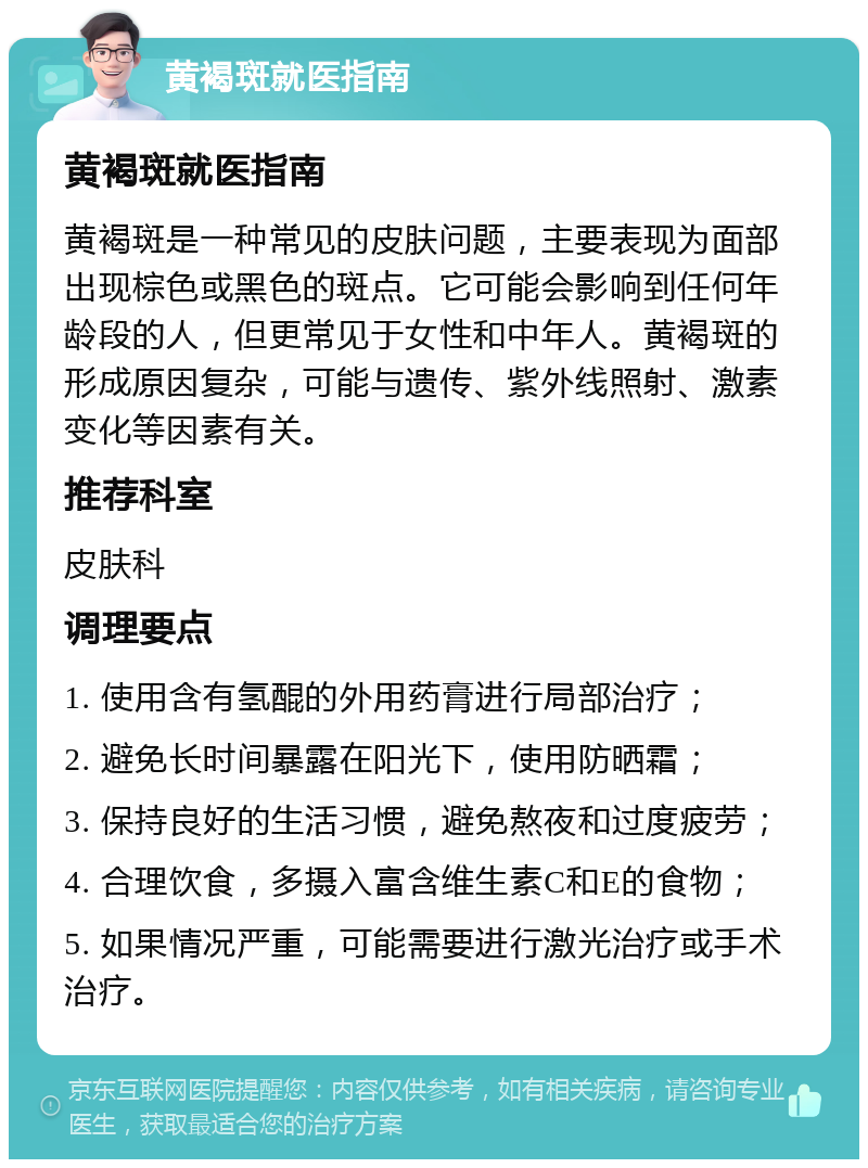 黄褐斑就医指南 黄褐斑就医指南 黄褐斑是一种常见的皮肤问题，主要表现为面部出现棕色或黑色的斑点。它可能会影响到任何年龄段的人，但更常见于女性和中年人。黄褐斑的形成原因复杂，可能与遗传、紫外线照射、激素变化等因素有关。 推荐科室 皮肤科 调理要点 1. 使用含有氢醌的外用药膏进行局部治疗； 2. 避免长时间暴露在阳光下，使用防晒霜； 3. 保持良好的生活习惯，避免熬夜和过度疲劳； 4. 合理饮食，多摄入富含维生素C和E的食物； 5. 如果情况严重，可能需要进行激光治疗或手术治疗。