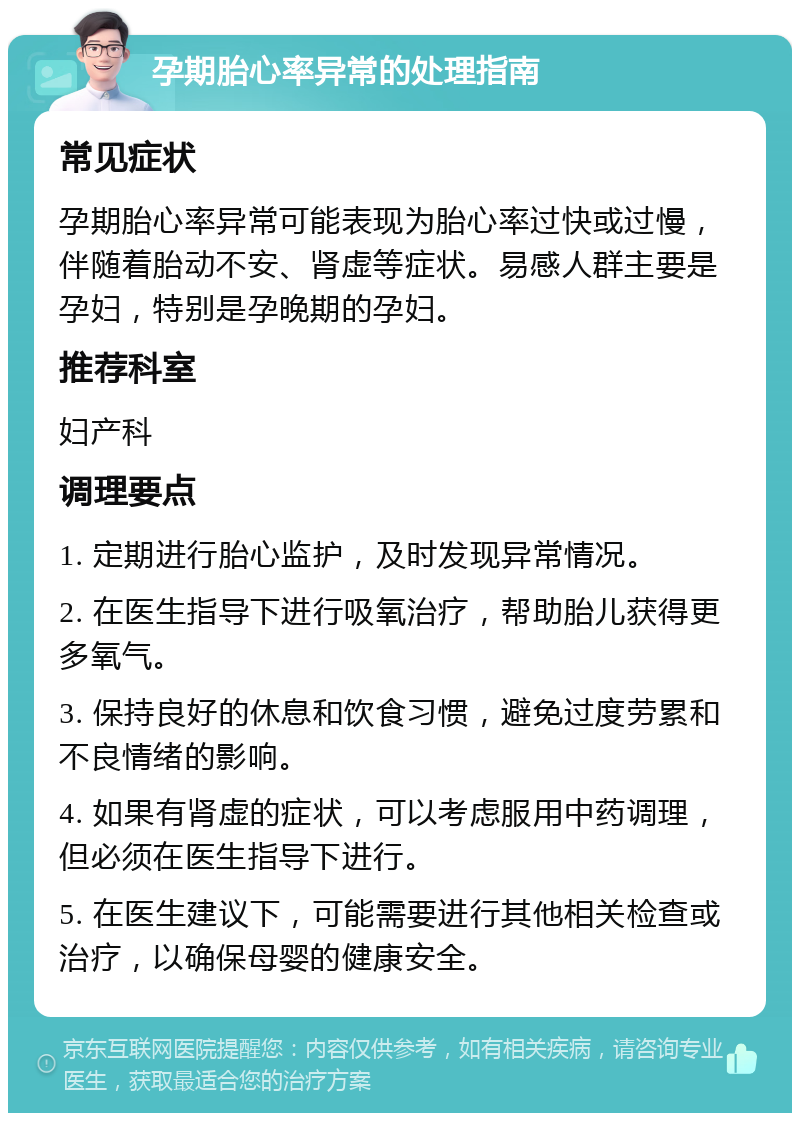 孕期胎心率异常的处理指南 常见症状 孕期胎心率异常可能表现为胎心率过快或过慢，伴随着胎动不安、肾虚等症状。易感人群主要是孕妇，特别是孕晚期的孕妇。 推荐科室 妇产科 调理要点 1. 定期进行胎心监护，及时发现异常情况。 2. 在医生指导下进行吸氧治疗，帮助胎儿获得更多氧气。 3. 保持良好的休息和饮食习惯，避免过度劳累和不良情绪的影响。 4. 如果有肾虚的症状，可以考虑服用中药调理，但必须在医生指导下进行。 5. 在医生建议下，可能需要进行其他相关检查或治疗，以确保母婴的健康安全。