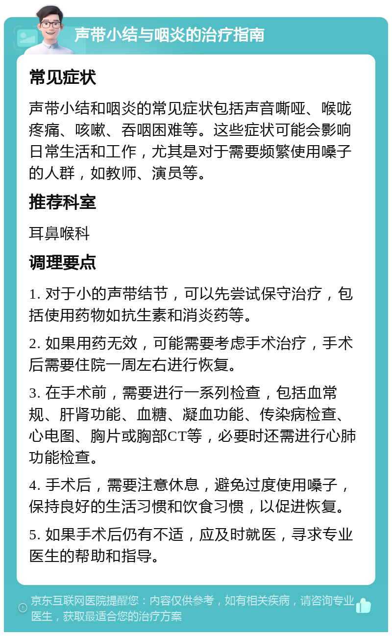 声带小结与咽炎的治疗指南 常见症状 声带小结和咽炎的常见症状包括声音嘶哑、喉咙疼痛、咳嗽、吞咽困难等。这些症状可能会影响日常生活和工作，尤其是对于需要频繁使用嗓子的人群，如教师、演员等。 推荐科室 耳鼻喉科 调理要点 1. 对于小的声带结节，可以先尝试保守治疗，包括使用药物如抗生素和消炎药等。 2. 如果用药无效，可能需要考虑手术治疗，手术后需要住院一周左右进行恢复。 3. 在手术前，需要进行一系列检查，包括血常规、肝肾功能、血糖、凝血功能、传染病检查、心电图、胸片或胸部CT等，必要时还需进行心肺功能检查。 4. 手术后，需要注意休息，避免过度使用嗓子，保持良好的生活习惯和饮食习惯，以促进恢复。 5. 如果手术后仍有不适，应及时就医，寻求专业医生的帮助和指导。