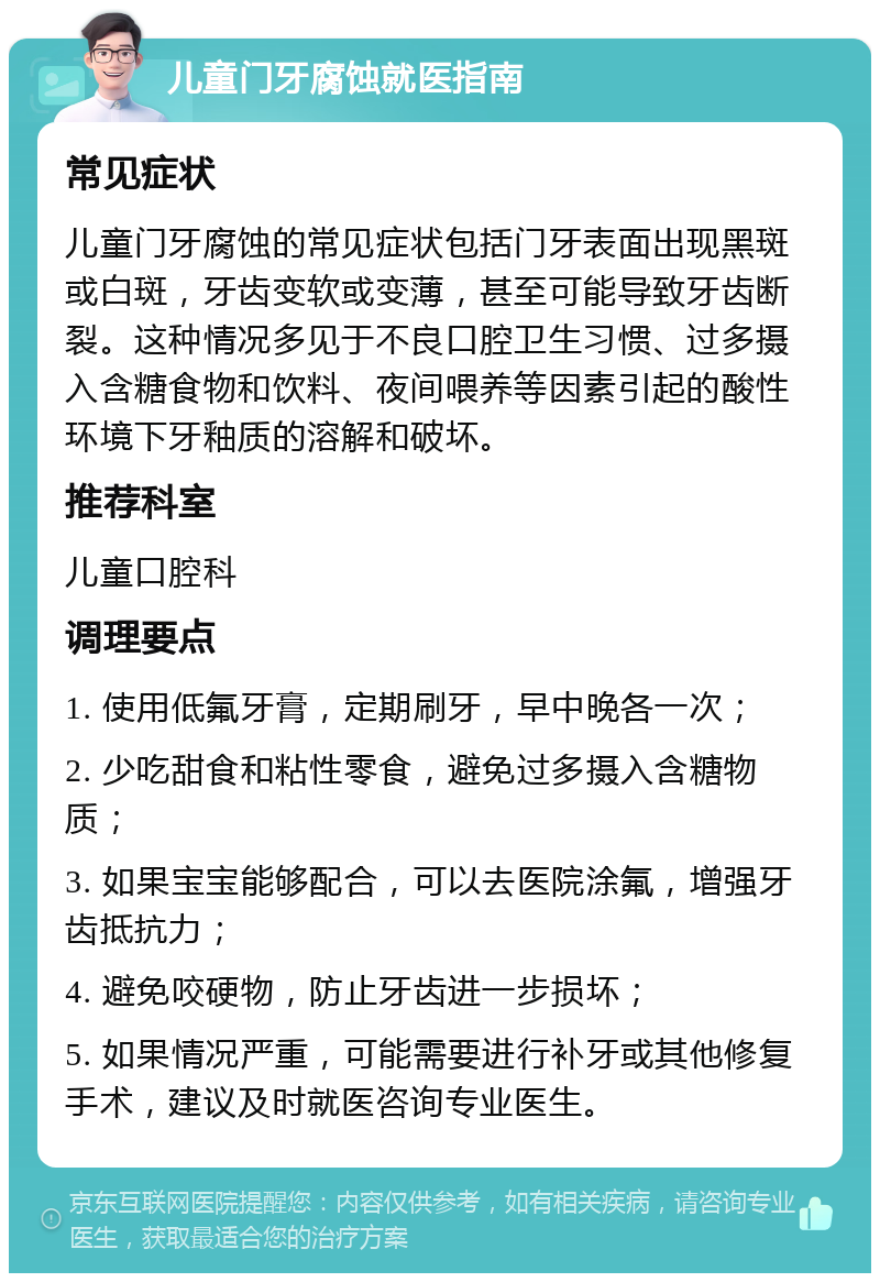 儿童门牙腐蚀就医指南 常见症状 儿童门牙腐蚀的常见症状包括门牙表面出现黑斑或白斑，牙齿变软或变薄，甚至可能导致牙齿断裂。这种情况多见于不良口腔卫生习惯、过多摄入含糖食物和饮料、夜间喂养等因素引起的酸性环境下牙釉质的溶解和破坏。 推荐科室 儿童口腔科 调理要点 1. 使用低氟牙膏，定期刷牙，早中晚各一次； 2. 少吃甜食和粘性零食，避免过多摄入含糖物质； 3. 如果宝宝能够配合，可以去医院涂氟，增强牙齿抵抗力； 4. 避免咬硬物，防止牙齿进一步损坏； 5. 如果情况严重，可能需要进行补牙或其他修复手术，建议及时就医咨询专业医生。