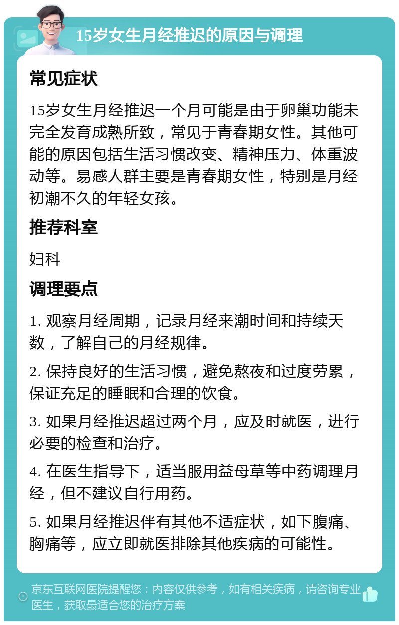 15岁女生月经推迟的原因与调理 常见症状 15岁女生月经推迟一个月可能是由于卵巢功能未完全发育成熟所致，常见于青春期女性。其他可能的原因包括生活习惯改变、精神压力、体重波动等。易感人群主要是青春期女性，特别是月经初潮不久的年轻女孩。 推荐科室 妇科 调理要点 1. 观察月经周期，记录月经来潮时间和持续天数，了解自己的月经规律。 2. 保持良好的生活习惯，避免熬夜和过度劳累，保证充足的睡眠和合理的饮食。 3. 如果月经推迟超过两个月，应及时就医，进行必要的检查和治疗。 4. 在医生指导下，适当服用益母草等中药调理月经，但不建议自行用药。 5. 如果月经推迟伴有其他不适症状，如下腹痛、胸痛等，应立即就医排除其他疾病的可能性。