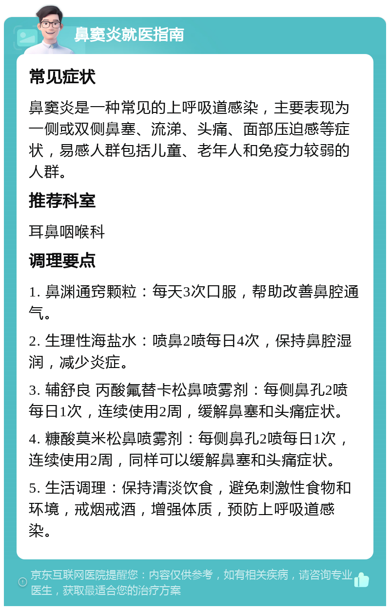 鼻窦炎就医指南 常见症状 鼻窦炎是一种常见的上呼吸道感染，主要表现为一侧或双侧鼻塞、流涕、头痛、面部压迫感等症状，易感人群包括儿童、老年人和免疫力较弱的人群。 推荐科室 耳鼻咽喉科 调理要点 1. 鼻渊通窍颗粒：每天3次口服，帮助改善鼻腔通气。 2. 生理性海盐水：喷鼻2喷每日4次，保持鼻腔湿润，减少炎症。 3. 辅舒良 丙酸氟替卡松鼻喷雾剂：每侧鼻孔2喷每日1次，连续使用2周，缓解鼻塞和头痛症状。 4. 糠酸莫米松鼻喷雾剂：每侧鼻孔2喷每日1次，连续使用2周，同样可以缓解鼻塞和头痛症状。 5. 生活调理：保持清淡饮食，避免刺激性食物和环境，戒烟戒酒，增强体质，预防上呼吸道感染。