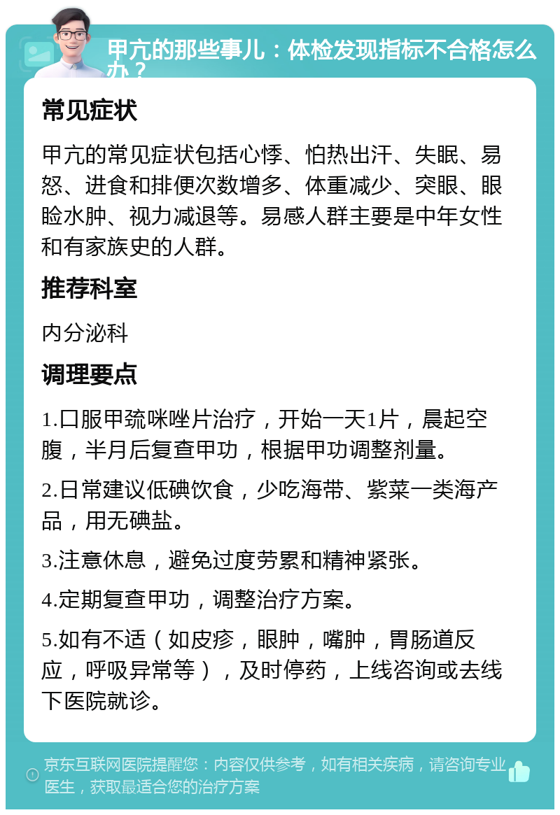 甲亢的那些事儿：体检发现指标不合格怎么办？ 常见症状 甲亢的常见症状包括心悸、怕热出汗、失眠、易怒、进食和排便次数增多、体重减少、突眼、眼睑水肿、视力减退等。易感人群主要是中年女性和有家族史的人群。 推荐科室 内分泌科 调理要点 1.口服甲巯咪唑片治疗，开始一天1片，晨起空腹，半月后复查甲功，根据甲功调整剂量。 2.日常建议低碘饮食，少吃海带、紫菜一类海产品，用无碘盐。 3.注意休息，避免过度劳累和精神紧张。 4.定期复查甲功，调整治疗方案。 5.如有不适（如皮疹，眼肿，嘴肿，胃肠道反应，呼吸异常等），及时停药，上线咨询或去线下医院就诊。