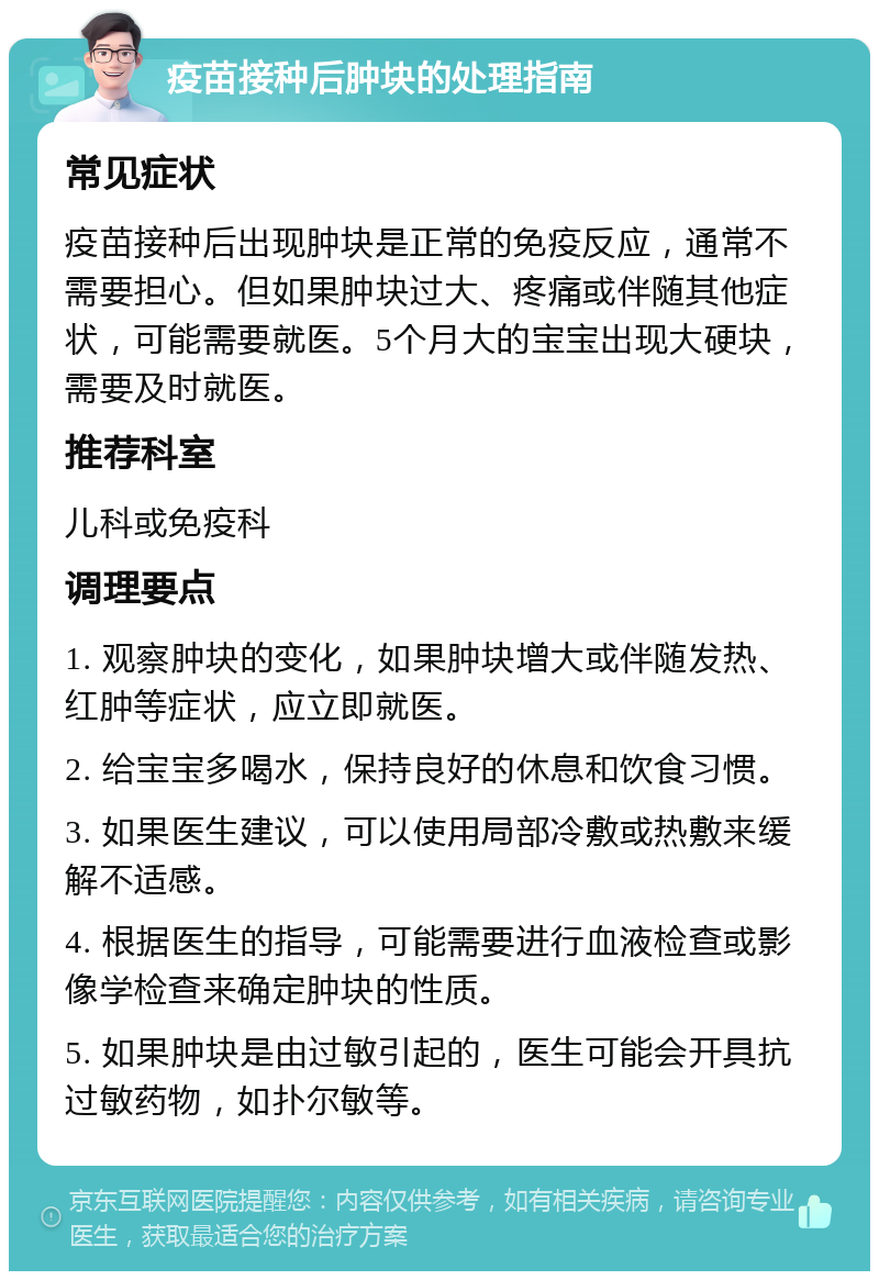 疫苗接种后肿块的处理指南 常见症状 疫苗接种后出现肿块是正常的免疫反应，通常不需要担心。但如果肿块过大、疼痛或伴随其他症状，可能需要就医。5个月大的宝宝出现大硬块，需要及时就医。 推荐科室 儿科或免疫科 调理要点 1. 观察肿块的变化，如果肿块增大或伴随发热、红肿等症状，应立即就医。 2. 给宝宝多喝水，保持良好的休息和饮食习惯。 3. 如果医生建议，可以使用局部冷敷或热敷来缓解不适感。 4. 根据医生的指导，可能需要进行血液检查或影像学检查来确定肿块的性质。 5. 如果肿块是由过敏引起的，医生可能会开具抗过敏药物，如扑尔敏等。