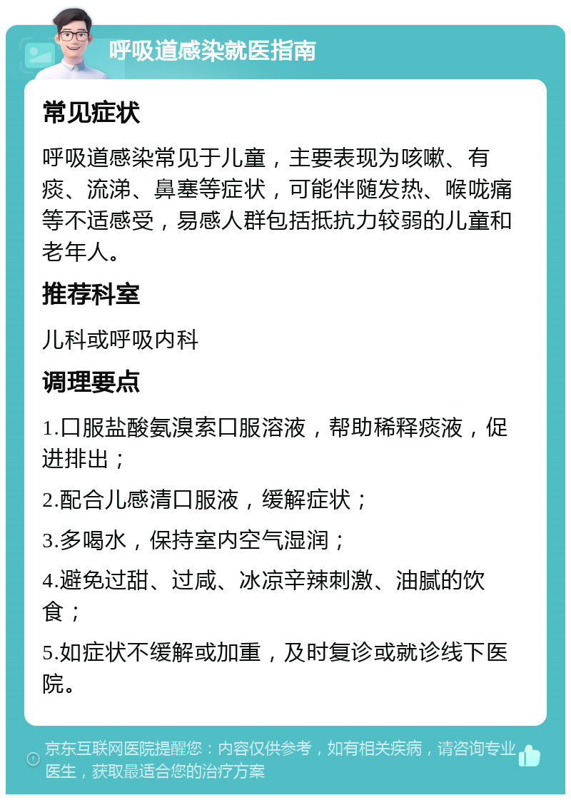 呼吸道感染就医指南 常见症状 呼吸道感染常见于儿童，主要表现为咳嗽、有痰、流涕、鼻塞等症状，可能伴随发热、喉咙痛等不适感受，易感人群包括抵抗力较弱的儿童和老年人。 推荐科室 儿科或呼吸内科 调理要点 1.口服盐酸氨溴索口服溶液，帮助稀释痰液，促进排出； 2.配合儿感清口服液，缓解症状； 3.多喝水，保持室内空气湿润； 4.避免过甜、过咸、冰凉辛辣刺激、油腻的饮食； 5.如症状不缓解或加重，及时复诊或就诊线下医院。