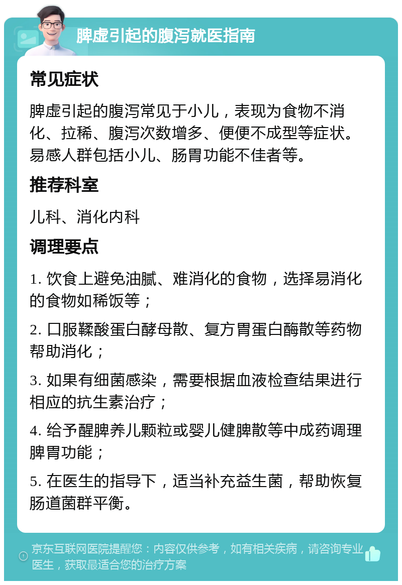 脾虚引起的腹泻就医指南 常见症状 脾虚引起的腹泻常见于小儿，表现为食物不消化、拉稀、腹泻次数增多、便便不成型等症状。易感人群包括小儿、肠胃功能不佳者等。 推荐科室 儿科、消化内科 调理要点 1. 饮食上避免油腻、难消化的食物，选择易消化的食物如稀饭等； 2. 口服鞣酸蛋白酵母散、复方胃蛋白酶散等药物帮助消化； 3. 如果有细菌感染，需要根据血液检查结果进行相应的抗生素治疗； 4. 给予醒脾养儿颗粒或婴儿健脾散等中成药调理脾胃功能； 5. 在医生的指导下，适当补充益生菌，帮助恢复肠道菌群平衡。