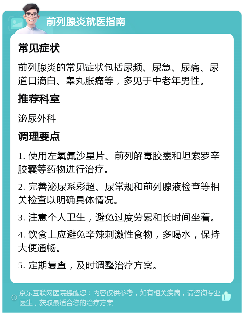 前列腺炎就医指南 常见症状 前列腺炎的常见症状包括尿频、尿急、尿痛、尿道口滴白、睾丸胀痛等，多见于中老年男性。 推荐科室 泌尿外科 调理要点 1. 使用左氧氟沙星片、前列解毒胶囊和坦索罗辛胶囊等药物进行治疗。 2. 完善泌尿系彩超、尿常规和前列腺液检查等相关检查以明确具体情况。 3. 注意个人卫生，避免过度劳累和长时间坐着。 4. 饮食上应避免辛辣刺激性食物，多喝水，保持大便通畅。 5. 定期复查，及时调整治疗方案。