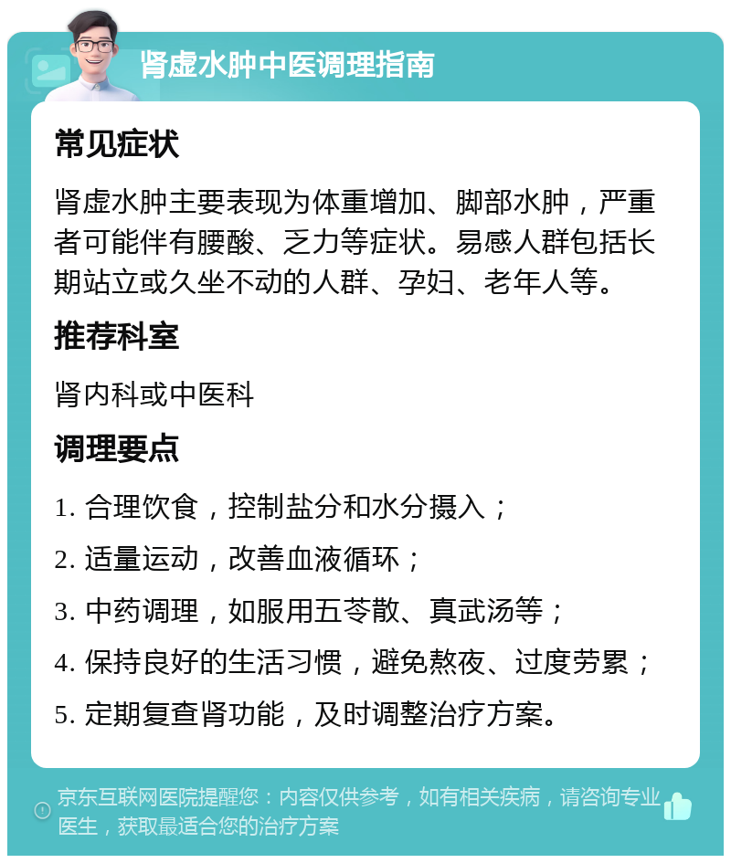 肾虚水肿中医调理指南 常见症状 肾虚水肿主要表现为体重增加、脚部水肿，严重者可能伴有腰酸、乏力等症状。易感人群包括长期站立或久坐不动的人群、孕妇、老年人等。 推荐科室 肾内科或中医科 调理要点 1. 合理饮食，控制盐分和水分摄入； 2. 适量运动，改善血液循环； 3. 中药调理，如服用五苓散、真武汤等； 4. 保持良好的生活习惯，避免熬夜、过度劳累； 5. 定期复查肾功能，及时调整治疗方案。