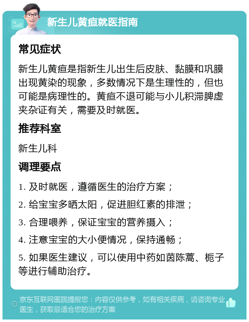 新生儿黄疸就医指南 常见症状 新生儿黄疸是指新生儿出生后皮肤、黏膜和巩膜出现黄染的现象，多数情况下是生理性的，但也可能是病理性的。黄疸不退可能与小儿积滞脾虚夹杂证有关，需要及时就医。 推荐科室 新生儿科 调理要点 1. 及时就医，遵循医生的治疗方案； 2. 给宝宝多晒太阳，促进胆红素的排泄； 3. 合理喂养，保证宝宝的营养摄入； 4. 注意宝宝的大小便情况，保持通畅； 5. 如果医生建议，可以使用中药如茵陈蒿、栀子等进行辅助治疗。