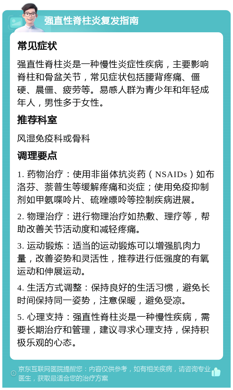 强直性脊柱炎复发指南 常见症状 强直性脊柱炎是一种慢性炎症性疾病，主要影响脊柱和骨盆关节，常见症状包括腰背疼痛、僵硬、晨僵、疲劳等。易感人群为青少年和年轻成年人，男性多于女性。 推荐科室 风湿免疫科或骨科 调理要点 1. 药物治疗：使用非甾体抗炎药（NSAIDs）如布洛芬、萘普生等缓解疼痛和炎症；使用免疫抑制剂如甲氨喋呤片、硫唑嘌呤等控制疾病进展。 2. 物理治疗：进行物理治疗如热敷、理疗等，帮助改善关节活动度和减轻疼痛。 3. 运动锻炼：适当的运动锻炼可以增强肌肉力量，改善姿势和灵活性，推荐进行低强度的有氧运动和伸展运动。 4. 生活方式调整：保持良好的生活习惯，避免长时间保持同一姿势，注意保暖，避免受凉。 5. 心理支持：强直性脊柱炎是一种慢性疾病，需要长期治疗和管理，建议寻求心理支持，保持积极乐观的心态。