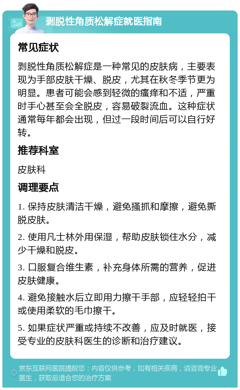 剥脱性角质松解症就医指南 常见症状 剥脱性角质松解症是一种常见的皮肤病，主要表现为手部皮肤干燥、脱皮，尤其在秋冬季节更为明显。患者可能会感到轻微的瘙痒和不适，严重时手心甚至会全脱皮，容易破裂流血。这种症状通常每年都会出现，但过一段时间后可以自行好转。 推荐科室 皮肤科 调理要点 1. 保持皮肤清洁干燥，避免搔抓和摩擦，避免撕脱皮肤。 2. 使用凡士林外用保湿，帮助皮肤锁住水分，减少干燥和脱皮。 3. 口服复合维生素，补充身体所需的营养，促进皮肤健康。 4. 避免接触水后立即用力擦干手部，应轻轻拍干或使用柔软的毛巾擦干。 5. 如果症状严重或持续不改善，应及时就医，接受专业的皮肤科医生的诊断和治疗建议。