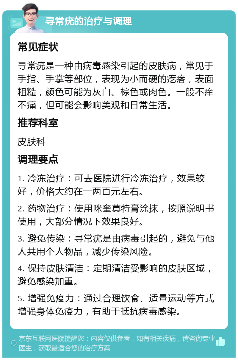 寻常疣的治疗与调理 常见症状 寻常疣是一种由病毒感染引起的皮肤病，常见于手指、手掌等部位，表现为小而硬的疙瘩，表面粗糙，颜色可能为灰白、棕色或肉色。一般不痒不痛，但可能会影响美观和日常生活。 推荐科室 皮肤科 调理要点 1. 冷冻治疗：可去医院进行冷冻治疗，效果较好，价格大约在一两百元左右。 2. 药物治疗：使用咪奎莫特膏涂抹，按照说明书使用，大部分情况下效果良好。 3. 避免传染：寻常疣是由病毒引起的，避免与他人共用个人物品，减少传染风险。 4. 保持皮肤清洁：定期清洁受影响的皮肤区域，避免感染加重。 5. 增强免疫力：通过合理饮食、适量运动等方式增强身体免疫力，有助于抵抗病毒感染。