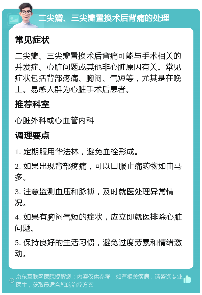 二尖瓣、三尖瓣置换术后背痛的处理 常见症状 二尖瓣、三尖瓣置换术后背痛可能与手术相关的并发症、心脏问题或其他非心脏原因有关。常见症状包括背部疼痛、胸闷、气短等，尤其是在晚上。易感人群为心脏手术后患者。 推荐科室 心脏外科或心血管内科 调理要点 1. 定期服用华法林，避免血栓形成。 2. 如果出现背部疼痛，可以口服止痛药物如曲马多。 3. 注意监测血压和脉搏，及时就医处理异常情况。 4. 如果有胸闷气短的症状，应立即就医排除心脏问题。 5. 保持良好的生活习惯，避免过度劳累和情绪激动。