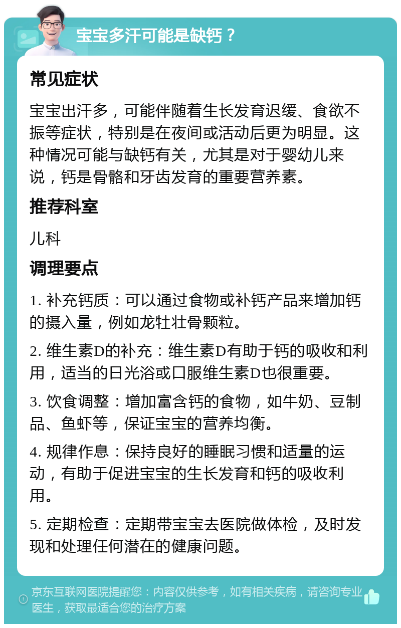 宝宝多汗可能是缺钙？ 常见症状 宝宝出汗多，可能伴随着生长发育迟缓、食欲不振等症状，特别是在夜间或活动后更为明显。这种情况可能与缺钙有关，尤其是对于婴幼儿来说，钙是骨骼和牙齿发育的重要营养素。 推荐科室 儿科 调理要点 1. 补充钙质：可以通过食物或补钙产品来增加钙的摄入量，例如龙牡壮骨颗粒。 2. 维生素D的补充：维生素D有助于钙的吸收和利用，适当的日光浴或口服维生素D也很重要。 3. 饮食调整：增加富含钙的食物，如牛奶、豆制品、鱼虾等，保证宝宝的营养均衡。 4. 规律作息：保持良好的睡眠习惯和适量的运动，有助于促进宝宝的生长发育和钙的吸收利用。 5. 定期检查：定期带宝宝去医院做体检，及时发现和处理任何潜在的健康问题。