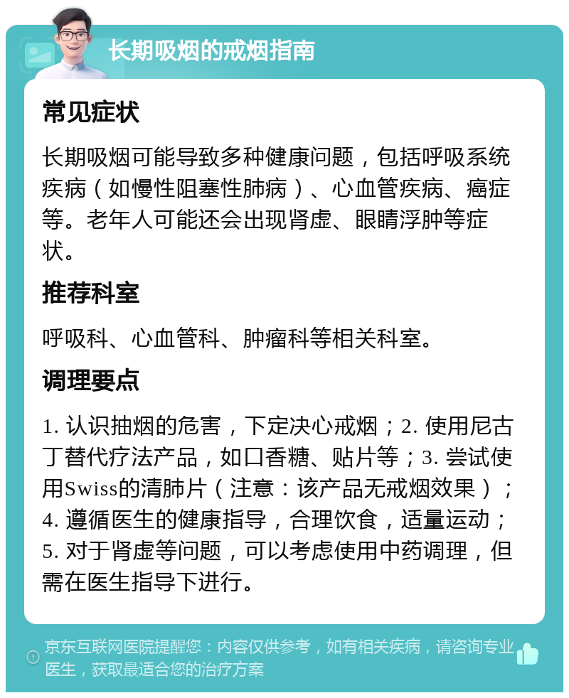 长期吸烟的戒烟指南 常见症状 长期吸烟可能导致多种健康问题，包括呼吸系统疾病（如慢性阻塞性肺病）、心血管疾病、癌症等。老年人可能还会出现肾虚、眼睛浮肿等症状。 推荐科室 呼吸科、心血管科、肿瘤科等相关科室。 调理要点 1. 认识抽烟的危害，下定决心戒烟；2. 使用尼古丁替代疗法产品，如口香糖、贴片等；3. 尝试使用Swiss的清肺片（注意：该产品无戒烟效果）；4. 遵循医生的健康指导，合理饮食，适量运动；5. 对于肾虚等问题，可以考虑使用中药调理，但需在医生指导下进行。