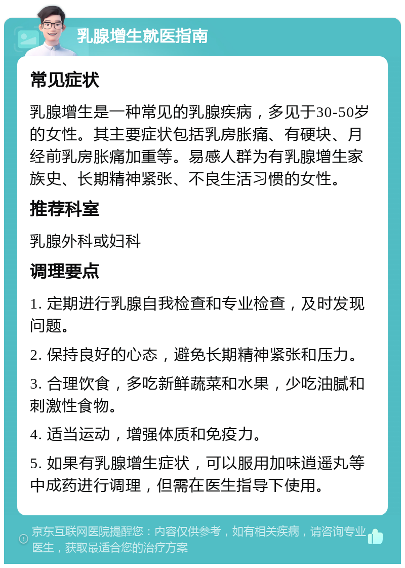 乳腺增生就医指南 常见症状 乳腺增生是一种常见的乳腺疾病，多见于30-50岁的女性。其主要症状包括乳房胀痛、有硬块、月经前乳房胀痛加重等。易感人群为有乳腺增生家族史、长期精神紧张、不良生活习惯的女性。 推荐科室 乳腺外科或妇科 调理要点 1. 定期进行乳腺自我检查和专业检查，及时发现问题。 2. 保持良好的心态，避免长期精神紧张和压力。 3. 合理饮食，多吃新鲜蔬菜和水果，少吃油腻和刺激性食物。 4. 适当运动，增强体质和免疫力。 5. 如果有乳腺增生症状，可以服用加味逍遥丸等中成药进行调理，但需在医生指导下使用。