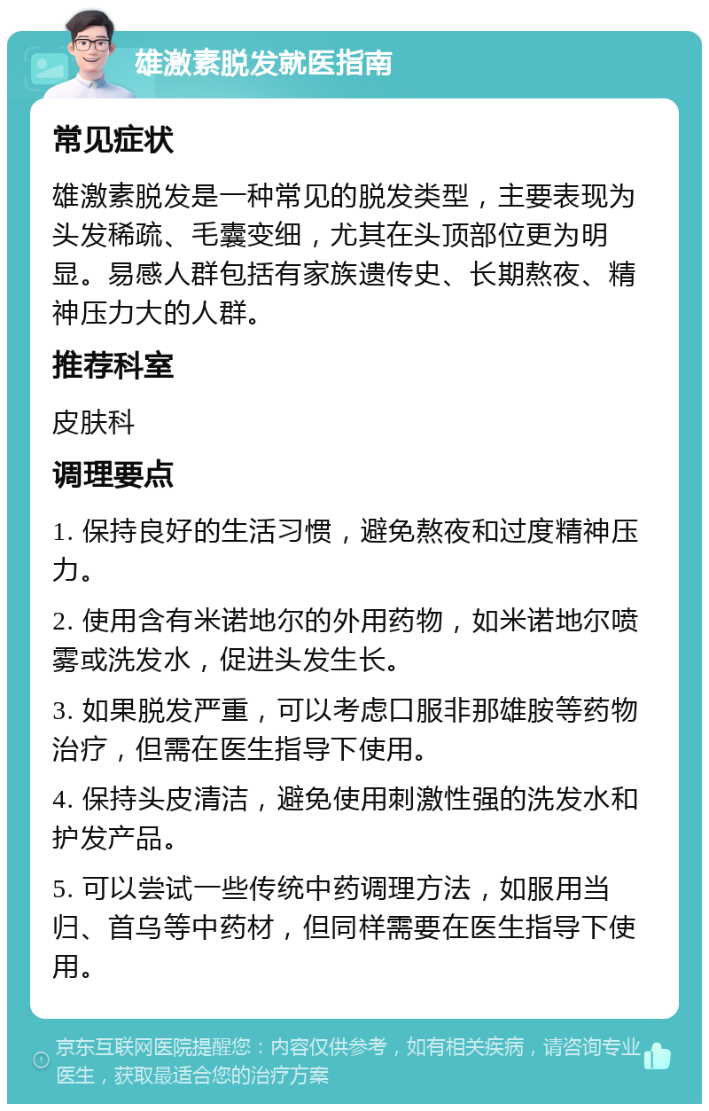 雄激素脱发就医指南 常见症状 雄激素脱发是一种常见的脱发类型，主要表现为头发稀疏、毛囊变细，尤其在头顶部位更为明显。易感人群包括有家族遗传史、长期熬夜、精神压力大的人群。 推荐科室 皮肤科 调理要点 1. 保持良好的生活习惯，避免熬夜和过度精神压力。 2. 使用含有米诺地尔的外用药物，如米诺地尔喷雾或洗发水，促进头发生长。 3. 如果脱发严重，可以考虑口服非那雄胺等药物治疗，但需在医生指导下使用。 4. 保持头皮清洁，避免使用刺激性强的洗发水和护发产品。 5. 可以尝试一些传统中药调理方法，如服用当归、首乌等中药材，但同样需要在医生指导下使用。