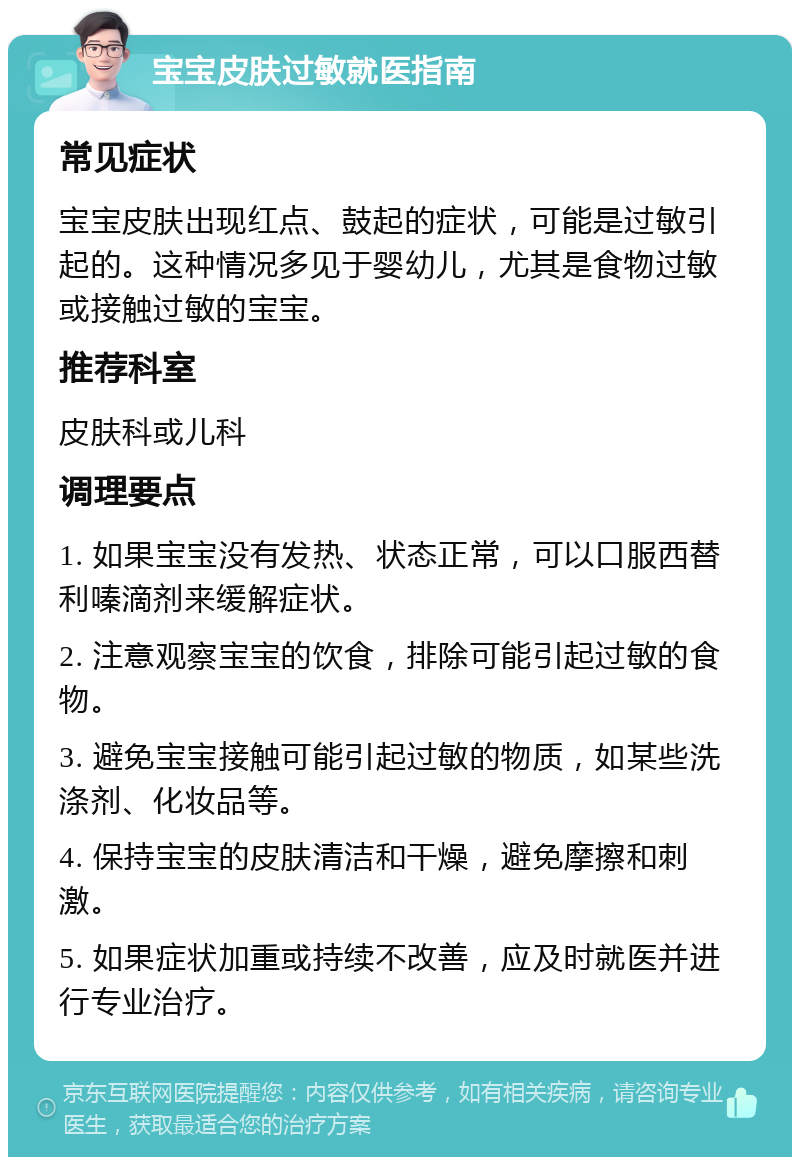 宝宝皮肤过敏就医指南 常见症状 宝宝皮肤出现红点、鼓起的症状，可能是过敏引起的。这种情况多见于婴幼儿，尤其是食物过敏或接触过敏的宝宝。 推荐科室 皮肤科或儿科 调理要点 1. 如果宝宝没有发热、状态正常，可以口服西替利嗪滴剂来缓解症状。 2. 注意观察宝宝的饮食，排除可能引起过敏的食物。 3. 避免宝宝接触可能引起过敏的物质，如某些洗涤剂、化妆品等。 4. 保持宝宝的皮肤清洁和干燥，避免摩擦和刺激。 5. 如果症状加重或持续不改善，应及时就医并进行专业治疗。