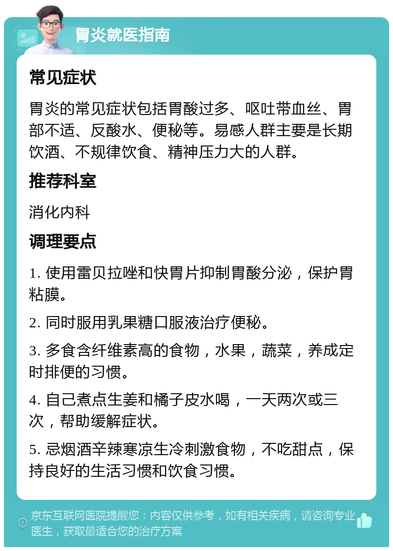 胃炎就医指南 常见症状 胃炎的常见症状包括胃酸过多、呕吐带血丝、胃部不适、反酸水、便秘等。易感人群主要是长期饮酒、不规律饮食、精神压力大的人群。 推荐科室 消化内科 调理要点 1. 使用雷贝拉唑和快胃片抑制胃酸分泌，保护胃粘膜。 2. 同时服用乳果糖口服液治疗便秘。 3. 多食含纤维素高的食物，水果，蔬菜，养成定时排便的习惯。 4. 自己煮点生姜和橘子皮水喝，一天两次或三次，帮助缓解症状。 5. 忌烟酒辛辣寒凉生冷刺激食物，不吃甜点，保持良好的生活习惯和饮食习惯。