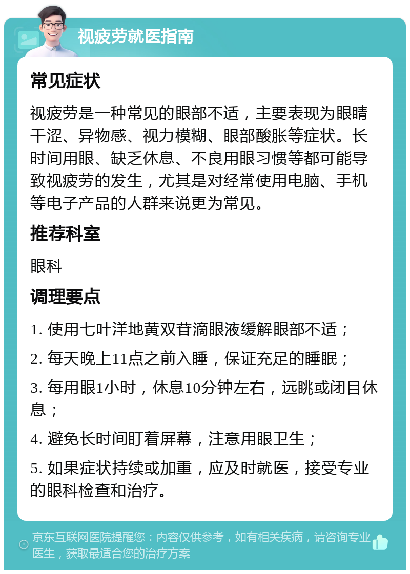 视疲劳就医指南 常见症状 视疲劳是一种常见的眼部不适，主要表现为眼睛干涩、异物感、视力模糊、眼部酸胀等症状。长时间用眼、缺乏休息、不良用眼习惯等都可能导致视疲劳的发生，尤其是对经常使用电脑、手机等电子产品的人群来说更为常见。 推荐科室 眼科 调理要点 1. 使用七叶洋地黄双苷滴眼液缓解眼部不适； 2. 每天晚上11点之前入睡，保证充足的睡眠； 3. 每用眼1小时，休息10分钟左右，远眺或闭目休息； 4. 避免长时间盯着屏幕，注意用眼卫生； 5. 如果症状持续或加重，应及时就医，接受专业的眼科检查和治疗。