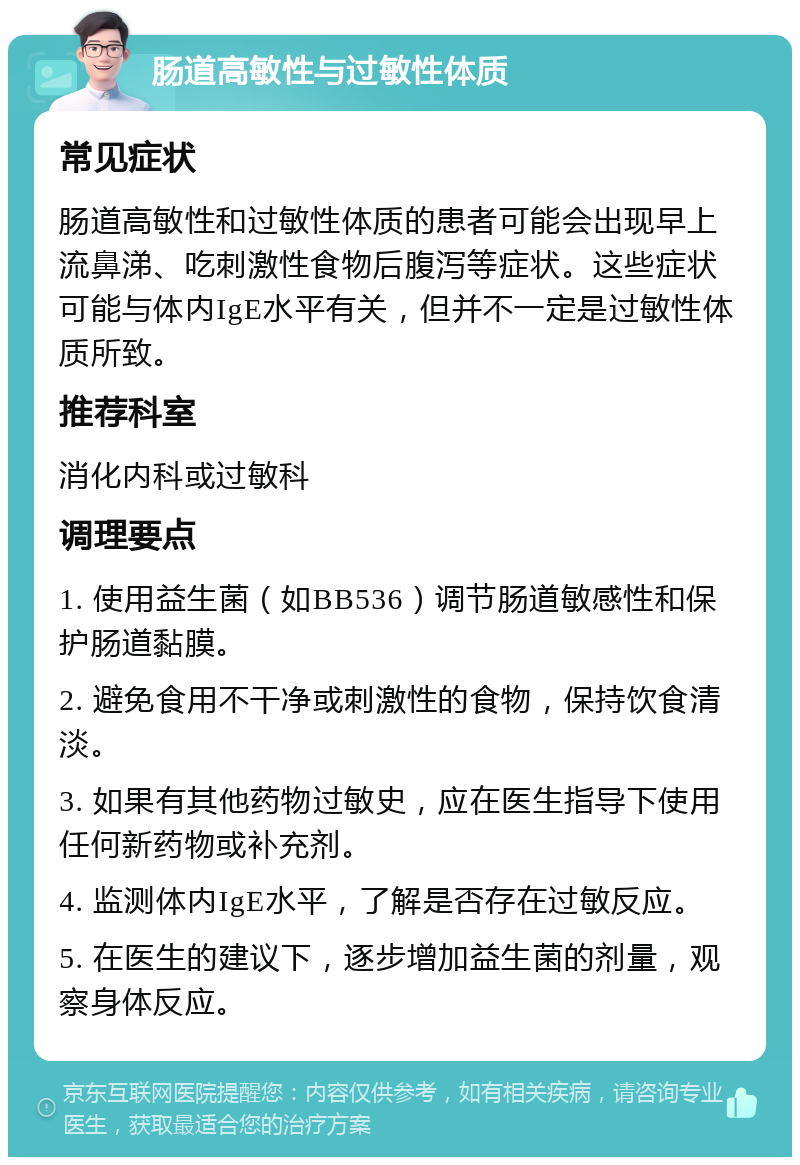 肠道高敏性与过敏性体质 常见症状 肠道高敏性和过敏性体质的患者可能会出现早上流鼻涕、吃刺激性食物后腹泻等症状。这些症状可能与体内IgE水平有关，但并不一定是过敏性体质所致。 推荐科室 消化内科或过敏科 调理要点 1. 使用益生菌（如BB536）调节肠道敏感性和保护肠道黏膜。 2. 避免食用不干净或刺激性的食物，保持饮食清淡。 3. 如果有其他药物过敏史，应在医生指导下使用任何新药物或补充剂。 4. 监测体内IgE水平，了解是否存在过敏反应。 5. 在医生的建议下，逐步增加益生菌的剂量，观察身体反应。