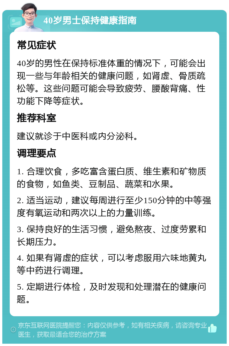 40岁男士保持健康指南 常见症状 40岁的男性在保持标准体重的情况下，可能会出现一些与年龄相关的健康问题，如肾虚、骨质疏松等。这些问题可能会导致疲劳、腰酸背痛、性功能下降等症状。 推荐科室 建议就诊于中医科或内分泌科。 调理要点 1. 合理饮食，多吃富含蛋白质、维生素和矿物质的食物，如鱼类、豆制品、蔬菜和水果。 2. 适当运动，建议每周进行至少150分钟的中等强度有氧运动和两次以上的力量训练。 3. 保持良好的生活习惯，避免熬夜、过度劳累和长期压力。 4. 如果有肾虚的症状，可以考虑服用六味地黄丸等中药进行调理。 5. 定期进行体检，及时发现和处理潜在的健康问题。