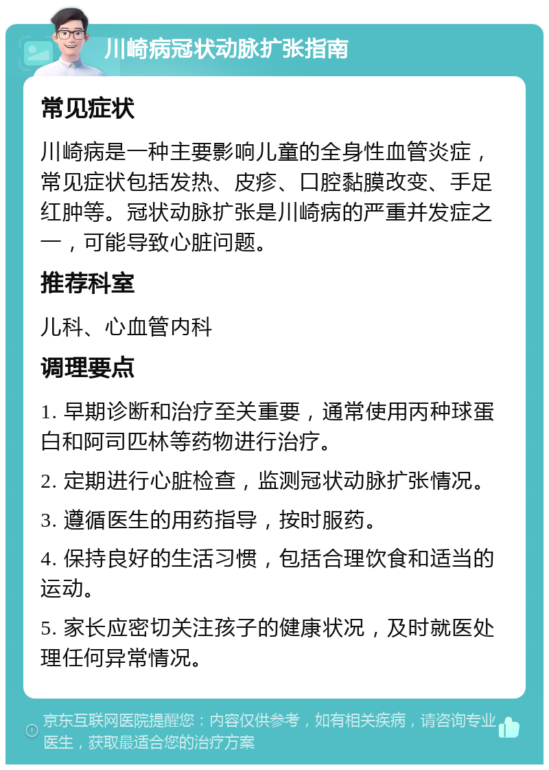 川崎病冠状动脉扩张指南 常见症状 川崎病是一种主要影响儿童的全身性血管炎症，常见症状包括发热、皮疹、口腔黏膜改变、手足红肿等。冠状动脉扩张是川崎病的严重并发症之一，可能导致心脏问题。 推荐科室 儿科、心血管内科 调理要点 1. 早期诊断和治疗至关重要，通常使用丙种球蛋白和阿司匹林等药物进行治疗。 2. 定期进行心脏检查，监测冠状动脉扩张情况。 3. 遵循医生的用药指导，按时服药。 4. 保持良好的生活习惯，包括合理饮食和适当的运动。 5. 家长应密切关注孩子的健康状况，及时就医处理任何异常情况。