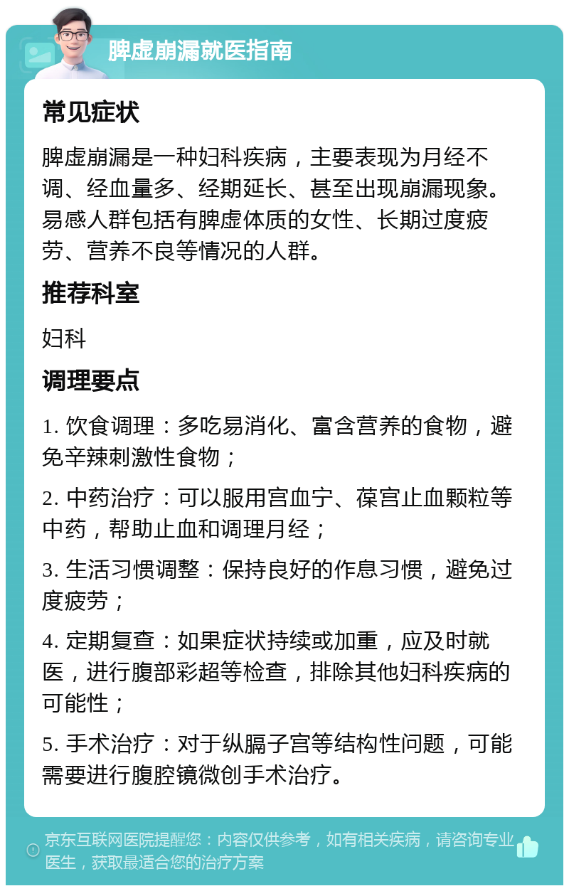 脾虚崩漏就医指南 常见症状 脾虚崩漏是一种妇科疾病，主要表现为月经不调、经血量多、经期延长、甚至出现崩漏现象。易感人群包括有脾虚体质的女性、长期过度疲劳、营养不良等情况的人群。 推荐科室 妇科 调理要点 1. 饮食调理：多吃易消化、富含营养的食物，避免辛辣刺激性食物； 2. 中药治疗：可以服用宫血宁、葆宫止血颗粒等中药，帮助止血和调理月经； 3. 生活习惯调整：保持良好的作息习惯，避免过度疲劳； 4. 定期复查：如果症状持续或加重，应及时就医，进行腹部彩超等检查，排除其他妇科疾病的可能性； 5. 手术治疗：对于纵膈子宫等结构性问题，可能需要进行腹腔镜微创手术治疗。