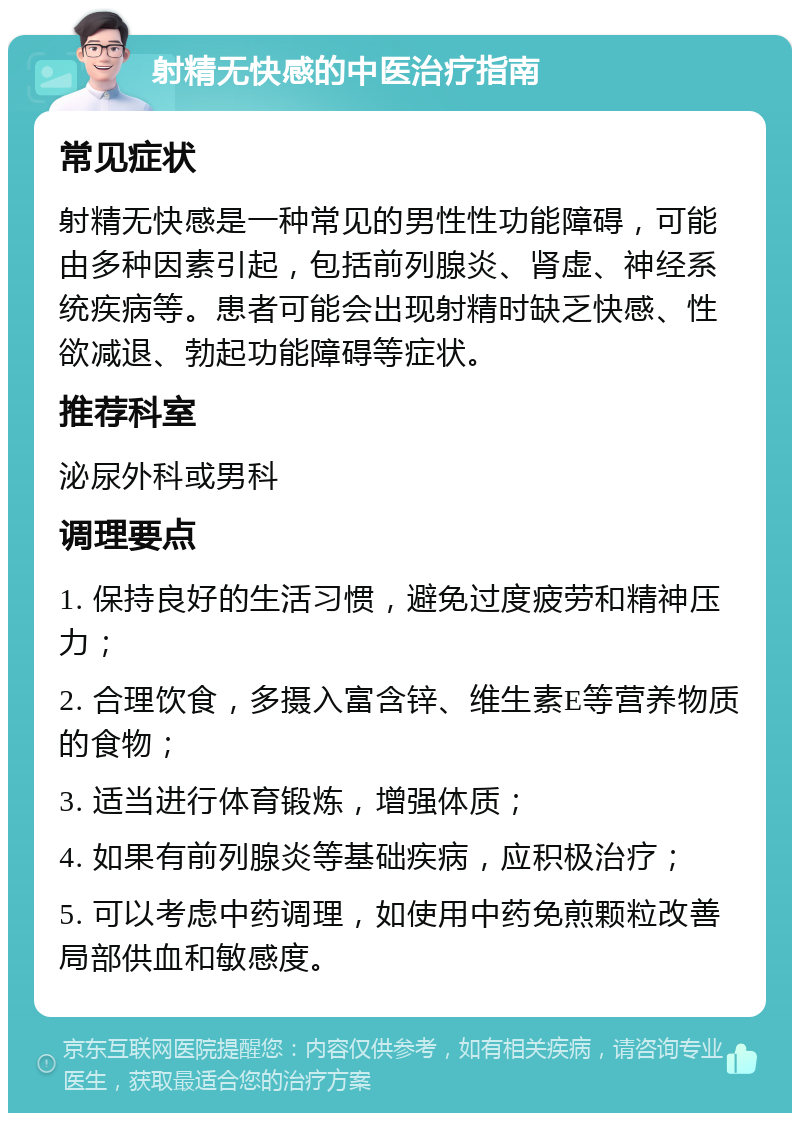 射精无快感的中医治疗指南 常见症状 射精无快感是一种常见的男性性功能障碍，可能由多种因素引起，包括前列腺炎、肾虚、神经系统疾病等。患者可能会出现射精时缺乏快感、性欲减退、勃起功能障碍等症状。 推荐科室 泌尿外科或男科 调理要点 1. 保持良好的生活习惯，避免过度疲劳和精神压力； 2. 合理饮食，多摄入富含锌、维生素E等营养物质的食物； 3. 适当进行体育锻炼，增强体质； 4. 如果有前列腺炎等基础疾病，应积极治疗； 5. 可以考虑中药调理，如使用中药免煎颗粒改善局部供血和敏感度。