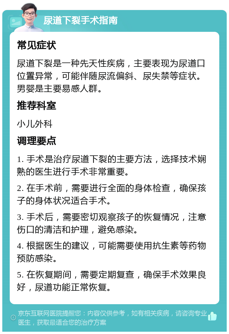 尿道下裂手术指南 常见症状 尿道下裂是一种先天性疾病，主要表现为尿道口位置异常，可能伴随尿流偏斜、尿失禁等症状。男婴是主要易感人群。 推荐科室 小儿外科 调理要点 1. 手术是治疗尿道下裂的主要方法，选择技术娴熟的医生进行手术非常重要。 2. 在手术前，需要进行全面的身体检查，确保孩子的身体状况适合手术。 3. 手术后，需要密切观察孩子的恢复情况，注意伤口的清洁和护理，避免感染。 4. 根据医生的建议，可能需要使用抗生素等药物预防感染。 5. 在恢复期间，需要定期复查，确保手术效果良好，尿道功能正常恢复。