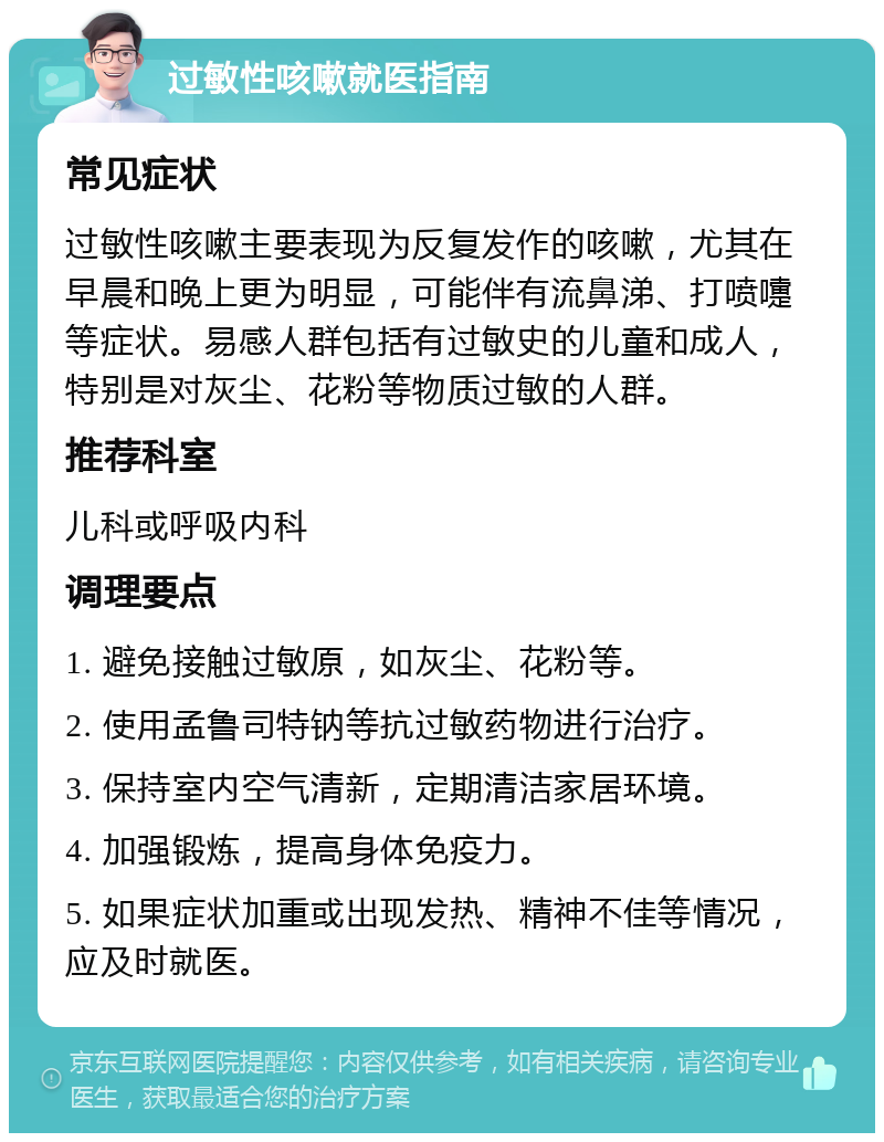 过敏性咳嗽就医指南 常见症状 过敏性咳嗽主要表现为反复发作的咳嗽，尤其在早晨和晚上更为明显，可能伴有流鼻涕、打喷嚏等症状。易感人群包括有过敏史的儿童和成人，特别是对灰尘、花粉等物质过敏的人群。 推荐科室 儿科或呼吸内科 调理要点 1. 避免接触过敏原，如灰尘、花粉等。 2. 使用孟鲁司特钠等抗过敏药物进行治疗。 3. 保持室内空气清新，定期清洁家居环境。 4. 加强锻炼，提高身体免疫力。 5. 如果症状加重或出现发热、精神不佳等情况，应及时就医。